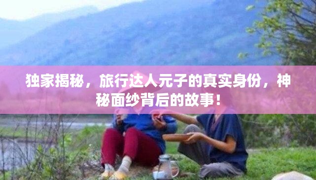 独家揭秘,旅行达人元子的真实身份,神秘面纱背后的故事!